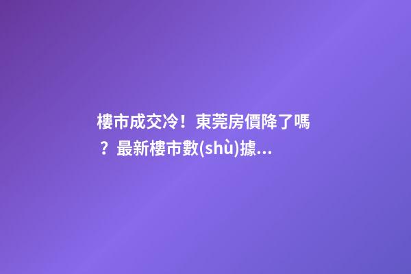 樓市成交冷！東莞房價降了嗎？最新樓市數(shù)據(jù)官宣